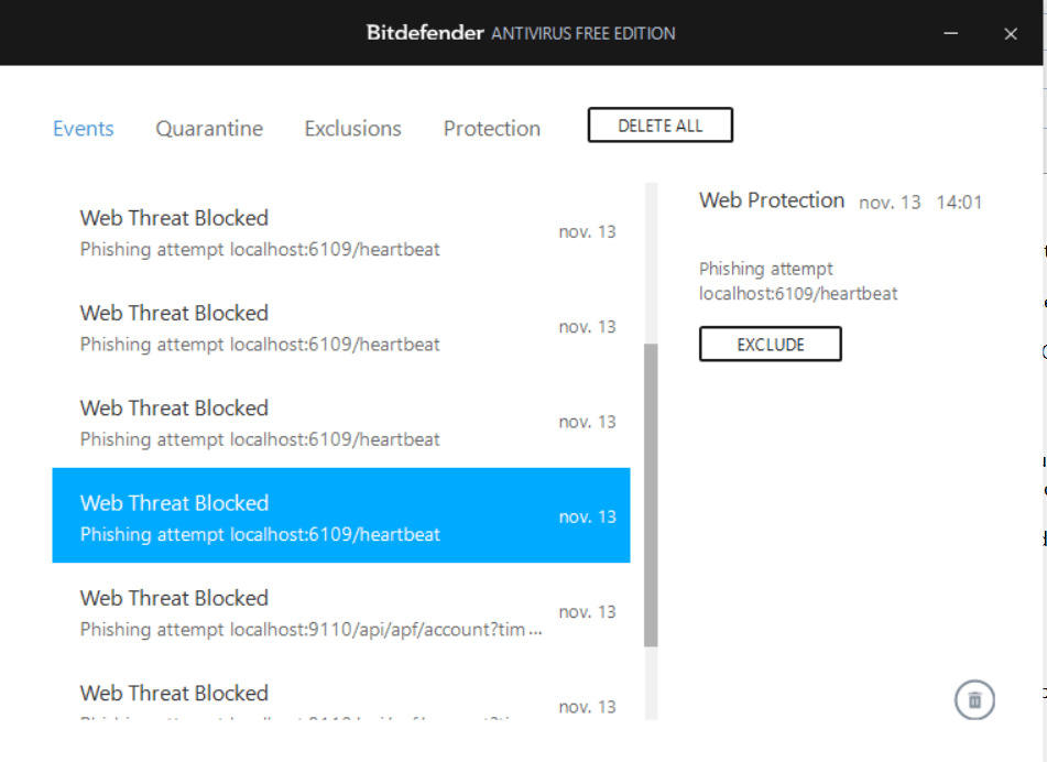 Machine generated alternative text: Bitdefender ANTIVIRUS FREE EDITION Events Quarantine Exclusions Protection nov. 13 DELETE ALL Web Protection nov. 13 Phishing attempt localhost:6109/heartbeat EXCLUDE 14:01 Web Threat Blocked Phishing attempt localhost:6109/heartbeat Web Threat Blocked nov. 13 Phishing attempt localhost:6109/heartbeat Web Threat Blocked nov. 13 Phishing attempt localhost:6109/heartbeat Web Threat Blocked nov. 13 Phishing attempt localhost:6109/heartbeat Web Threat Blocked nov. 13 Phishing attempt Web Threat Blocked nov. 13 